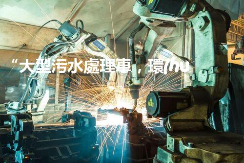 “大型污水處理車，環(huán)保先鋒，守護(hù)碧水藍(lán)天！”